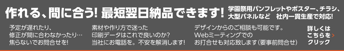 学園祭用パンフレットやポスター、チラシ、大型パネルなど　社内一貫生産で対応！。作れる、間に合う！最短翌日納品できます！予定が遅れたり、修正が間に合わなかったり…焦らないでお問合せを！素材や作り方で迷った印刷データはこれで良いのか？当社にお電話を。不安を解消します！デザインからのご相談も可能です。Webミーティングでのお打合せも対応致します（要事前問合せ）