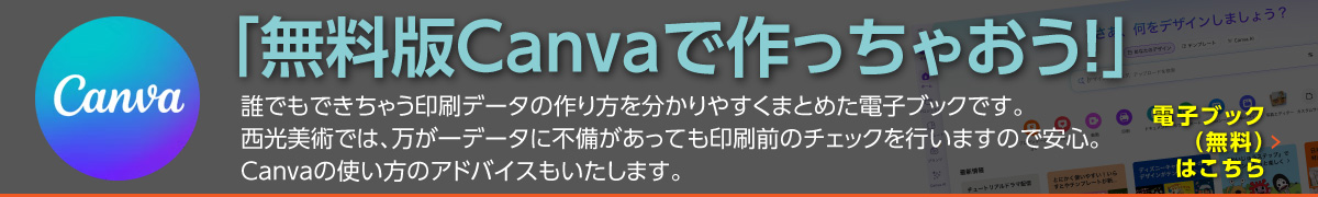 「無料版Canvaで作っちゃおう！」 誰でもできちゃう印刷データの作り方を分かりやすくまとめた電子ブックです。 西光美術では、万が一データに不備が有っても印刷前のチェックを行いますので安心。Canvaの使い方のアドバイスもいたします。